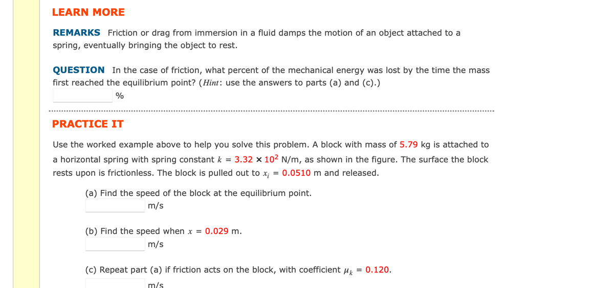 LEARN MORE
REMARKS Friction or drag from immersion in a fluid damps the motion of an object attached to a
spring, eventually bringing the object to rest.
QUESTION In the case of friction, what percent of the mechanical energy was lost by the time the mass
first reached the equilibrium point? (Hint: use the answers to parts (a) and (c).)
%
PRACTICE IT
Use the worked example above to help you solve this problem. A block with mass of 5.79 kg is attached to
a horizontal spring with spring constant k 3.32 x 10² N/m, as shown in the figure. The surface the block
rests upon is frictionless. The block is pulled out to x; = 0.0510 m and released.
=
(a) Find the speed of the block at the equilibrium point.
m/s
(b) Find the speed when x = 0.029 m.
m/s
(c) Repeat part (a) if friction acts on the block, with coefficient μk
=
m/s
0.120.