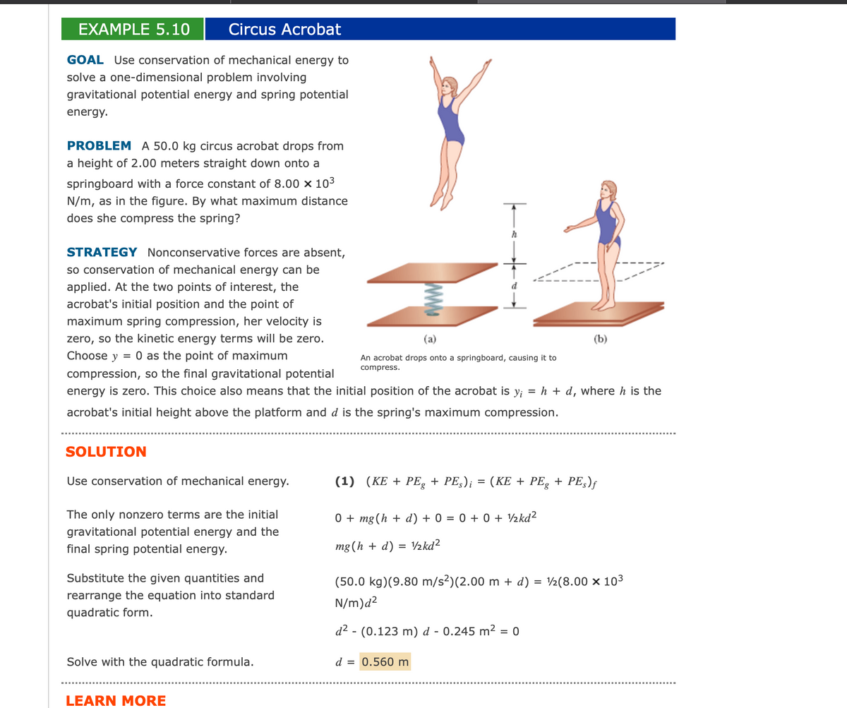 EXAMPLE 5.10
Circus Acrobat
GOAL Use conservation of mechanical energy to
solve a one-dimensional problem involving
gravitational potential energy and spring potential
energy.
PROBLEM A 50.0 kg circus acrobat drops from
a height of 2.00 meters straight down onto a
springboard with a force constant of 8.00 x 10³
N/m, as in the figure. By what maximum distance
does she compress the spring?
STRATEGY Nonconservative forces are absent,
so conservation of mechanical energy can be
applied. At the two points of interest, the
acrobat's initial position and the point of
maximum spring compression, her velocity is
zero, so the kinetic energy terms will be zero.
Choose y = 0 as the point of maximum
compression, so the final gravitational potential
energy is zero. This choice also means that the initial position of the acrobat is y; = h + d, where h is the
acrobat's initial height above the platform and d is the spring's maximum compression.
SOLUTION
Use conservation of mechanical energy.
The only nonzero terms are the initial
gravitational potential energy and the
final spring potential energy.
Substitute the given quantities and
rearrange the equation into standard
quadratic form.
Solve with the quadratic formula.
LEARN MORE
h
(a)
An acrobat drops onto a springboard, causing it to
compress.
(b)
(1) (KE + PEg + PEs)¡ = (KE + PEg + PEs)ƒ
0 + mg (h+ d) + 0 = 0 + 0 + ½kd²
mg (h + d) = ½kd²
d = 0.560 m
(50.0 kg)(9.80 m/s²)(2.00 m + d) = ½(8.00 × 10³
N/m)d²
d² - (0.123 m) d - 0.245 m² = 0
