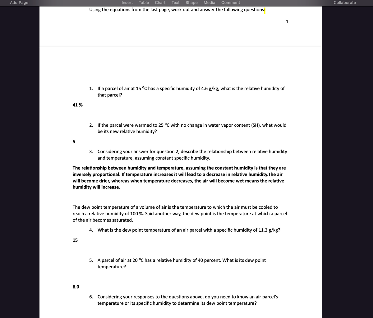 Add Page
41%
5
Insert Table Chart Text Shape Media Comment
Using the equations from the last page, work out and answer the following questions:
15
1. If a parcel of air at 15 °C has a specific humidity of 4.6 g/kg, what is the relative humidity of
that parcel?
6.0
The relationship between humidity and temperature, assuming the constant humidity is that they are
inversely proportional. If temperature increases it will lead to a decrease in relative humidity.The air
will become drier, whereas when temperature decreases, the air will become wet means the relative
humidity will increase.
2. If the parcel were warmed to 25 °C with no change in water vapor content (SH), what would
be its new relative humidity?
3. Considering your answer for question 2, describe the relationship between relative humidity
and temperature, assuming constant specific humidity.
The dew point temperature of a volume of air is the temperature to which the air must be cooled to
reach a relative humidity of 100 %. Said another way, the dew point is the temperature at which a parcel
of the air becomes saturated.
4. What is the dew point temperature of an air parcel with a specific humidity of 11.2 g/kg?
1
5. A parcel of air at 20 °C has a relative humidity of 40 percent. What is its dew point
temperature?
6. Considering your responses to the questions above, do you need to know an air parcel's
temperature or its specific humidity to determine its dew point temperature?
Collaborate