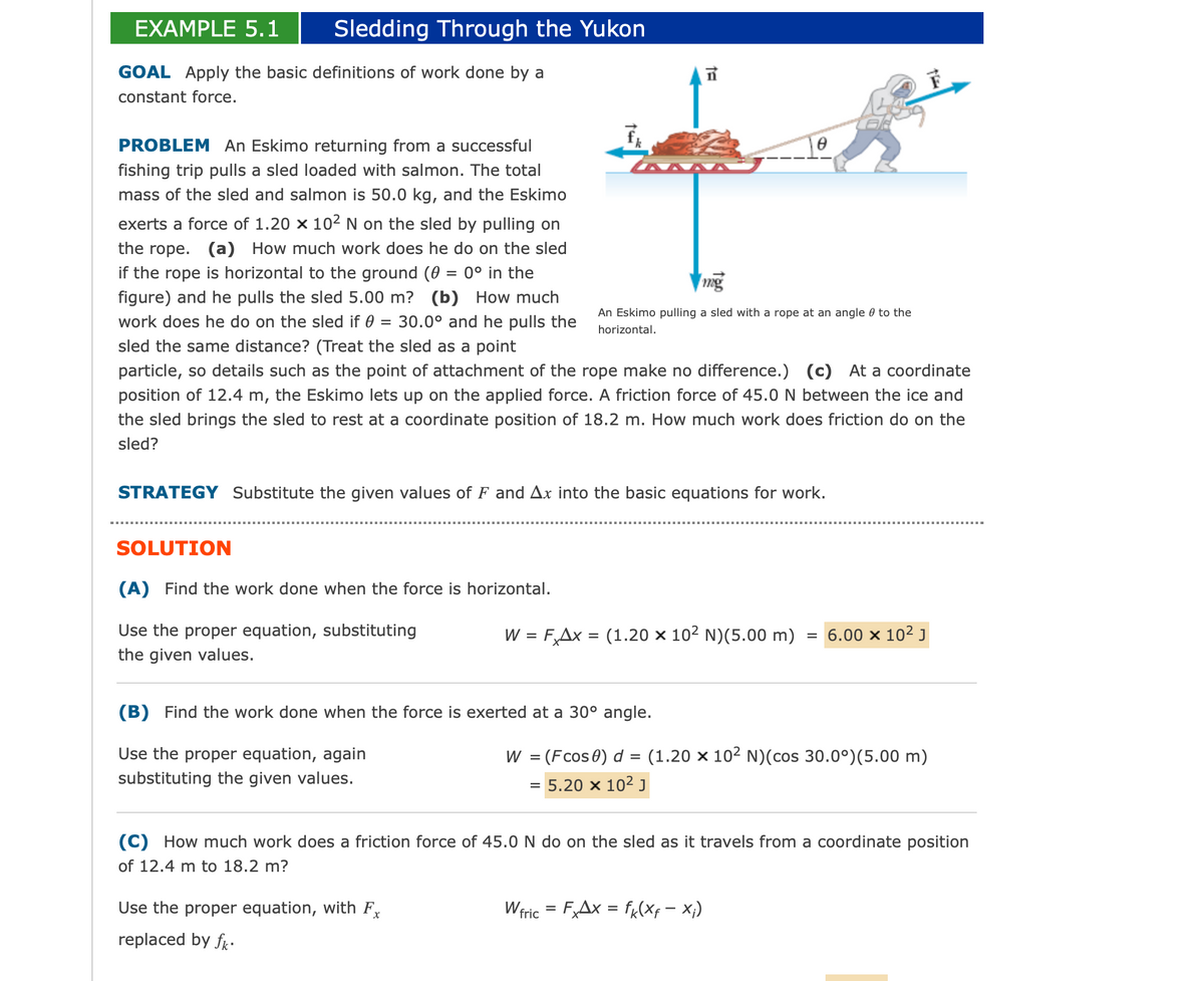 Sledding Through the Yukon
EXAMPLE 5.1
GOAL Apply the basic definitions of work done by a
constant force.
PROBLEM An Eskimo returning from a successful
fishing trip pulls a sled loaded with salmon. The total
mass of the sled and salmon is 50.0 kg, and the Eskimo
exerts a force of 1.20 x 10² N on the sled by pulling on
the rope. (a) How much work does he do on the sled
if the rope is horizontal to the ground (0 = 0° in the
figure) and he pulls the sled 5.00 m? (b) How much
work does he do on the sled if 0 30.0° and he pulls the
sled the same distance? (Treat the sled as a point
particle, so details such as the point of attachment of the rope make no difference.) (c) At a coordinate
position of 12.4 m, the Eskimo lets up on the applied force. A friction force of 45.0 N between the ice and
the sled brings the sled to rest at a coordinate position of 18.2 m. How much work does friction do on the
sled?
=
SOLUTION
(A) Find the work done when the force is horizontal.
Use the proper equation, substituting
the given values.
te
STRATEGY Substitute the given values of F and Ax into the basic equations for work.
Use the proper equation, with F
replaced by fk.
ta
mg
An Eskimo pulling a sled with a rope at an angle to the
horizontal.
(B) Find the work done when the force is exerted at a 30° angle.
Use the proper equation, again
substituting the given values.
W = F Ax = (1.20 x 10² N) (5.00 m) = 6.00 × 10² J
=
W = (Fcos 0) d = (1.20 × 10² N)(cos 30.0°) (5.00 m)
5.20 x 10² J
(C) How much work does a friction force of 45.0 N do on the sled as it travels from a coordinate position
of 12.4 m to 18.2 m?
Wfric = FxAx = fk(xf = X₁)