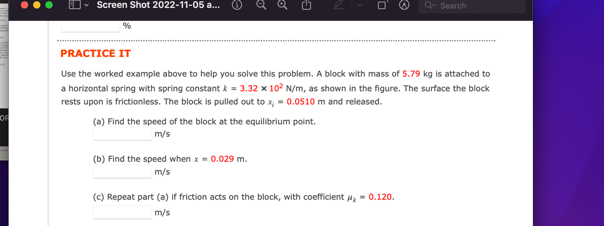 WAST
The
OF
Screen Shot 2022-11-05 a...
%
0
Ⓒ
PRACTICE IT
Use the worked example above to help you solve this problem. A block with mass of 5.79 kg is attached to
a horizontal spring with spring constant k = 3.32 x 10² N/m, as shown in the figure. The surface the block
rests upon is frictionless. The block is pulled out to x; 0.0510 m and released.
(a) Find the speed of the block at the equilibrium point.
m/s
(b) Find the speed when x = 0.029 m.
m/s
Search
(c) Repeat part (a) if friction acts on the block, with coefficient Mk = 0.120.
m/s
