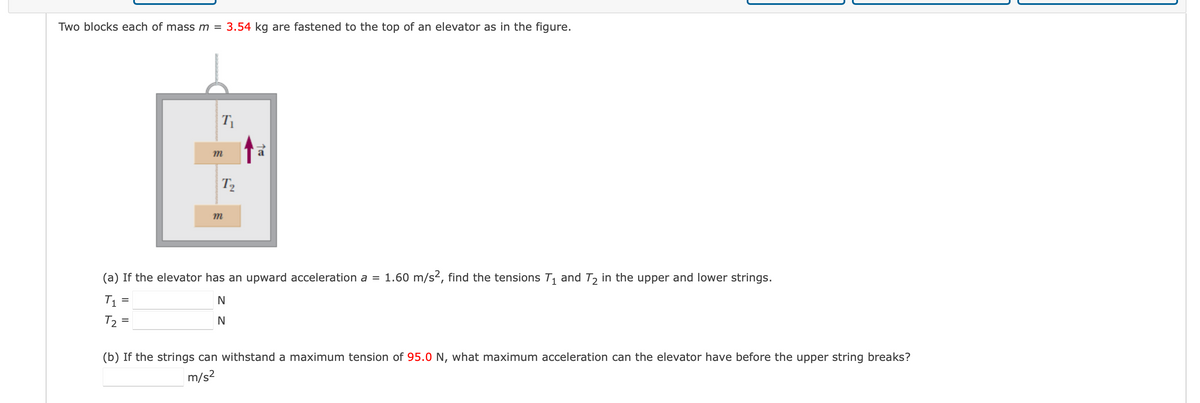 Two blocks each of mass m = 3.54 kg are fastened to the top of an elevator as in the figure.
T₁
=
m
T₂
m
↑=
(a) If the elevator has an upward acceleration a = 1.60 m/s², find the tensions T₁ and T₂ in the upper and lower strings.
T₁ =
N
N
T2
(b) If the strings can withstand a maximum tension of 95.0 N, what maximum acceleration can the elevator have before the upper string breaks?
m/s²