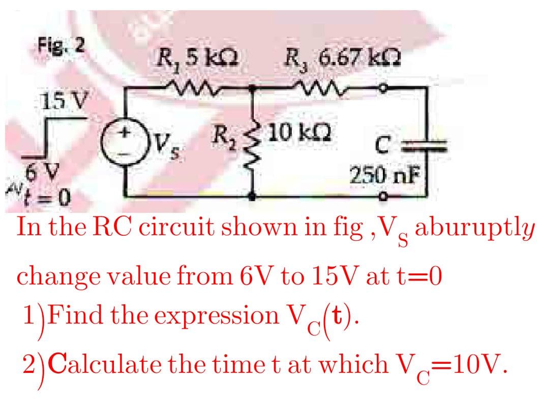Fig. 2
R, 5 kQ R, 6.67 ka
15 V
OVs
R, 3 10 kn
6 V
A = 0
In the RC circuit shown in fig ,V̟ aburuptly
250 nF
%3D
change value from 6V to 15V at t=0
1)Find the expression V(t).
2)Calculate the time t at which V=10V.
%3D
C
