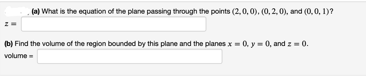 Z =
(a) What is the equation of the plane passing through the points (2, 0, 0), (0, 2, 0), and (0, 0, 1)?
(b) Find the volume of the region bounded by this plane and the planes x = : 0, y = 0, and z = 0.
volume =