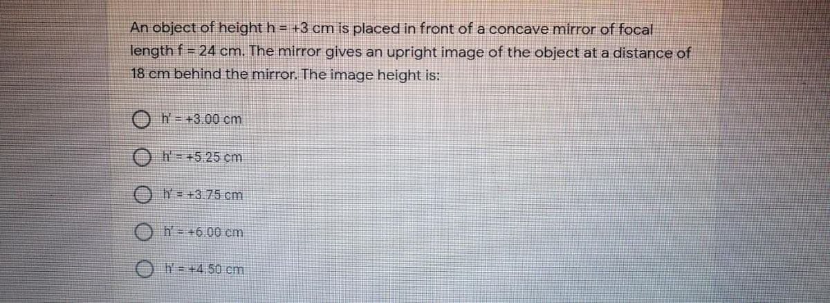 An object of height h = +3 cm is placed in front of a concave mirror of focal
length f = 24 cm. The mirror gives an upright image of the object at a distance of
18 cm behind the mirror. The image height is:
h=+3.00 cm
Oh=+5.25 cm
ON- +3 75 cm
ON=+600 cm
O N=+4,50 cm
