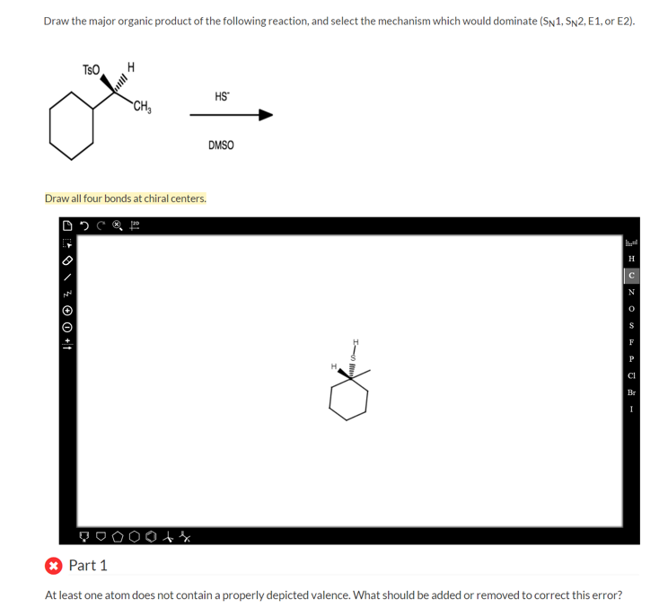 Draw the major organic product of the following reaction, and select the mechanism which would dominate (SN1, SN2, E1, or E2).
TSO
\ &Ⓒ O +1
H
CH₂
Draw all four bonds at chiral centers.
COP
ff
HS™
DMSO
HISI
Part
1
At least one atom does not contain a properly depicted valence. What should be added or removed to correct this error?
H
C
N
F
P
cl
Br
I