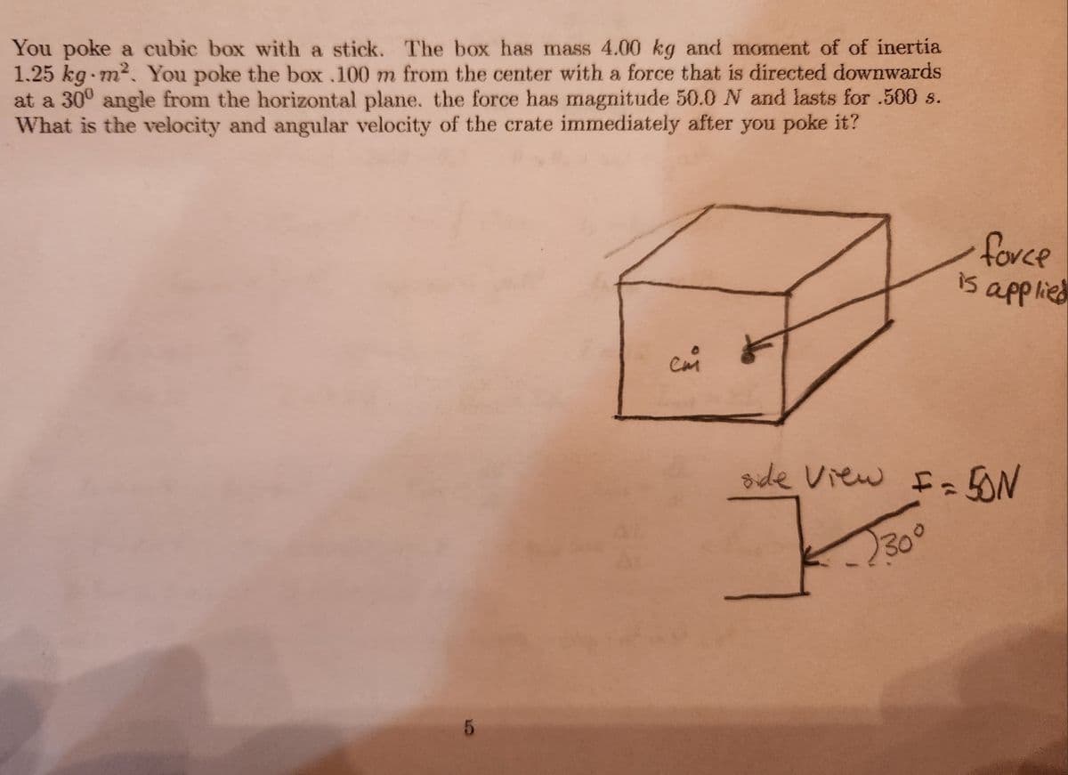 You poke a cubic box with a stick. The box has mass 4.00 kg and moment of of inertia
1.25 kg-m². You poke the box .100 m from the center with a force that is directed downwards
at a 30° angle from the horizontal plane. the force has magnitude 50.0 N and lasts for .500 s.
What is the velocity and angular velocity of the crate immediately after you poke it?
5
сия
force
is applied
side View F = 50N
230°