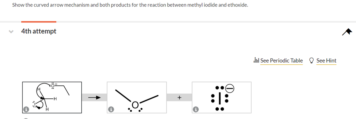 Show the curved arrow mechanism and both products for the reaction between methyl iodide and ethoxide.
4th attempt
H
+
.:: See Periodic Table
See Hint