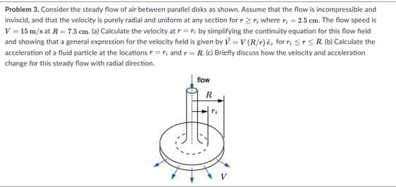 Problem 3. Consider the steady flow of air between parallel disks as shown. Assume that the flow is incompressible and
inviscid, and that the velocity is purely radial and uniform at any section for r2r, where r, = 25 cm. The flow speed is
V = 15 m/s at R= 7.5 cm. (a) Calculate the velocity at r=r, by simplifying the continuity equation for this flow field
and showing that a general expression for the velocity field is given by V =V (R/r)e, for r, Srs R (b) Calculate the
acceleration of a fluid particle at the locations r=r, and r= R (c) Briefly discuss how the velocity and acceleration
change for this steady flow with radial direction.
flow
R
