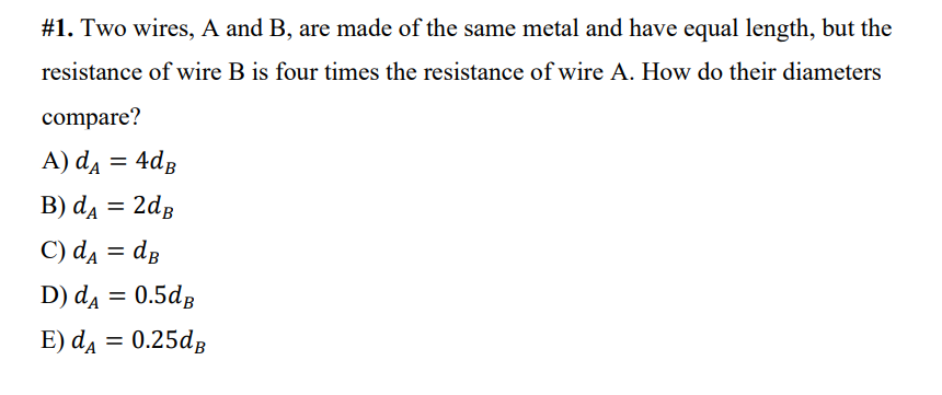 #1. Two wires, A and B, are made of the same metal and have equal length, but the
resistance of wire B is four times the resistance of wire A. How do their diameters
compare?
A) da = 4dg
B) da = 2dg
C) d = dg
%3D
D) da = 0.5dg
E) da = 0.25dg
