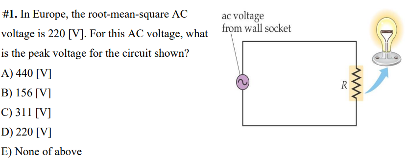 #1. In Europe, the root-mean-square AC
ac voltage
voltage is 220 [V]. For this AC voltage, what from wall socket
is the peak voltage for the circuit shown?
A) 440 [V]
R
B) 156 [V]
C) 311 [V]
D) 220 [V]
E) None of above
