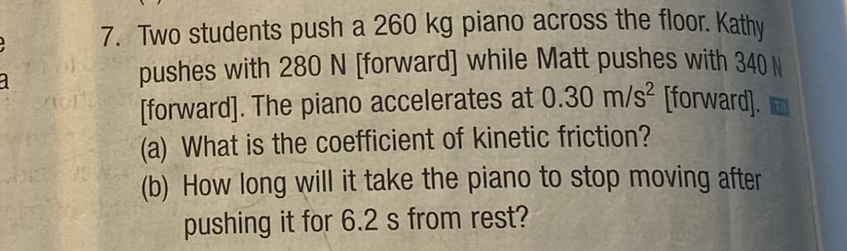 e
3.
Cur
7. Two students push a 260 kg piano across the floor. Kathy
pushes with 280 N [forward] while Matt pushes with 340 N
[forward]. The piano accelerates at 0.30 m/s² [forward].
(a) What is the coefficient of kinetic friction?
(b) How long will it take the piano to stop moving after
pushing it for 6.2 s from rest?