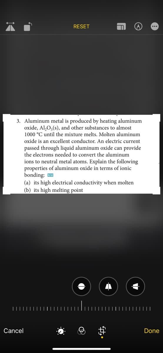 1◄
Cancel
RESET
3. Aluminum metal is produced by heating aluminum
oxide, Al₂O3(s), and other substances to almost
1000 °C until the mixture melts. Molten aluminum
oxide is an excellent conductor. An electric current
passed through liquid aluminum oxide can provide
the electrons needed to convert the aluminum
ions to neutral metal atoms. Explain the following
properties of aluminum oxide in terms of ionic
bonding: IK/U
(a) its high electrical conductivity when molten
(b) its high melting point
A
fy
Ⓒ
Done