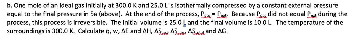 b. One mole of an ideal gas initially at 300.0 K and 25.0 L is isothermally compressed by a constant external pressure
equal to the final pressure in 5a (above). At the end of the process, Pas = Pext. Because Pas did not equal Pext during the
process, this process is irreversible. The initial volume is 25.0 L and the final volume is 10.0 L. The temperature of the
surroundings is 300.0 K. Calculate q, w, AE and AH, ASSYS, AS surr, AStotal, and AG.