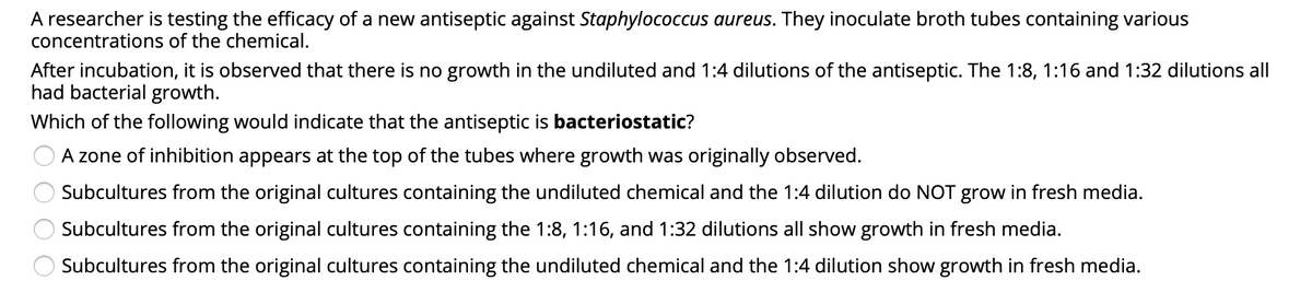 A researcher is testing the efficacy of a new antiseptic against Staphylococcus aureus. They inoculate broth tubes containing various
concentrations of the chemical.
After incubation, it is observed that there is no growth in the undiluted and 1:4 dilutions of the antiseptic. The 1:8, 1:16 and 1:32 dilutions all
had bacterial growth.
Which of the following would indicate that the antiseptic is bacteriostatic?
A zone of inhibition appears at the top of the tubes where growth was originally observed.
Subcultures from the original cultures containing the undiluted chemical and the 1:4 dilution do NOT grow in fresh media.
Subcultures from the original cultures containing the 1:8, 1:16, and 1:32 dilutions all show growth in fresh media.
Subcultures from the original cultures containing the undiluted chemical and the 1:4 dilution show growth in fresh media.
O O
