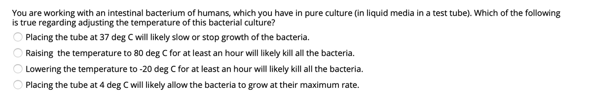 You are working with an intestinal bacterium of humans, which you have in pure culture (in liquid media in a test tube). Which of the following
is true regarding adjusting the temperature of this bacterial culture?
Placing the tube at 37 deg C will likely slow or stop growth of the bacteria.
Raising the temperature to 80 deg C for at least an hour will likely kill all the bacteria.
Lowering the temperature to -20 deg C for at least an hour will likely kill all the bacteria.
Placing the tube at 4 deg C will likely allow the bacteria to grow at their maximum rate.
O O O O
