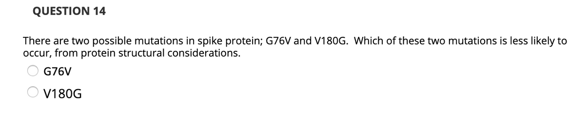 QUESTION 14
There are two possible mutations in spike protein; G76V and V180G. Which of these two mutations is less likely to
occur, from protein structural considerations.
G76V
V180G
O O

