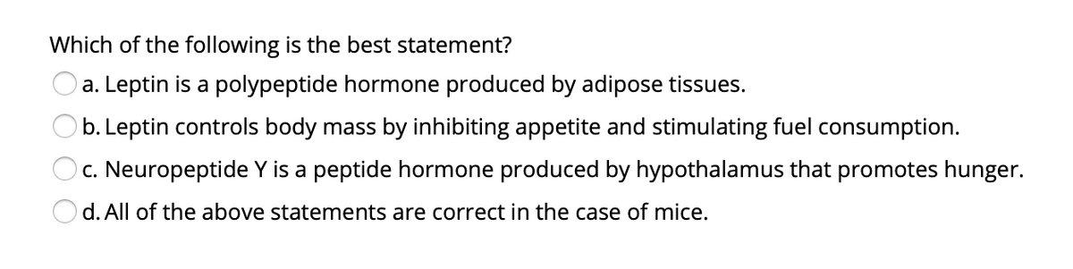 Which of the following is the best statement?
O a. Leptin is a polypeptide hormone produced by adipose tissues.
b. Leptin controls body mass by inhibiting appetite and stimulating fuel consumption.
c. Neuropeptide Y is a peptide hormone produced by hypothalamus that promotes hunger.
d. All of the above statements are correct in the case of mice.
