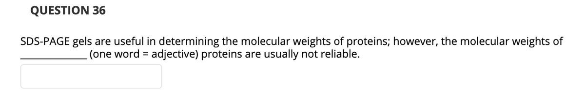 QUESTION 36
SDS-PAGE gels are useful in determining the molecular weights of proteins; however, the molecular weights of
(one word = adjective) proteins are usually not reliable.
%3D
