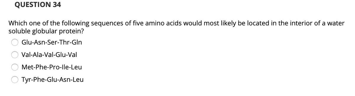 QUESTION 34
Which one of the following sequences of five amino acids would most likely be located in the interior of a water
soluble globular protein?
Glu-Asn-Ser-Thr-GIn
Val-Ala-Val-Glu-Val
Met-Phe-Pro-lle-Leu
Tyr-Phe-Glu-Asn-Leu
O O O O
