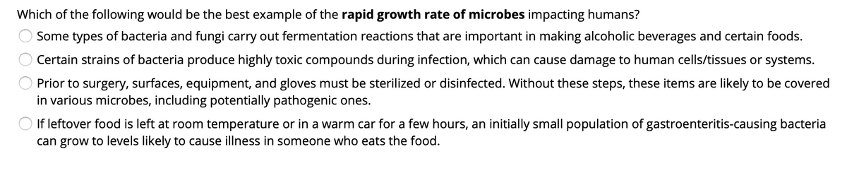 Which of the following would be the best example of the rapid growth rate of microbes impacting humans?
Some types of bacteria and fungi carry out fermentation reactions that are important in making alcoholic beverages and certain foods.
Certain strains of bacteria produce highly toxic compounds during infection, which can cause damage to human cells/tissues or systems.
Prior to surgery, surfaces, equipment, and gloves must be sterilized or disinfected. Without these steps, these items are likely to be covered
in various microbes, including potentially pathogenic ones.
If leftover food is left at room temperature or in a warm car for a few hours, an initially small population of gastroenteritis-causing bacteria
can grow to levels likely to cause illness in someone who eats the food.
O O O

