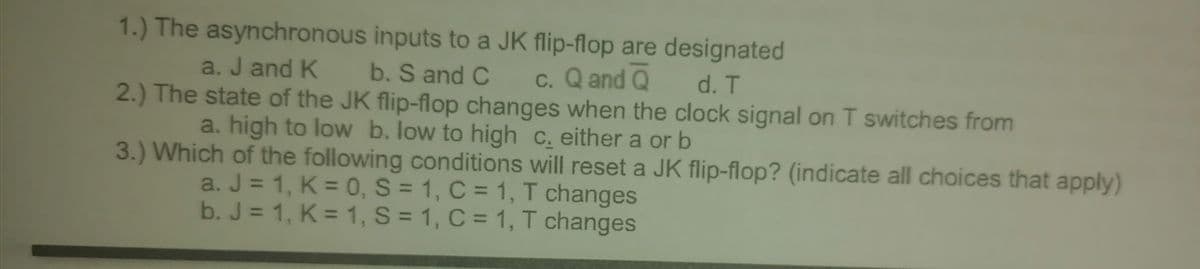 1.) The asynchronous inputs to a JK flip-flop are designated
c. Q and Q
a. J and K
b. S and C
d. T
2.) The state of the JK flip-flop changes when the clock signal on T switches from
a. high to low b. low to high c. either a or b
3.) Which of the following conditions will reset a JK flip-flop? (indicate all choices that apply)
a. J = 1, K = 0, S = 1, C = 1, T changes
b. J = 1, K = 1, S = 1, C = 1, T changes