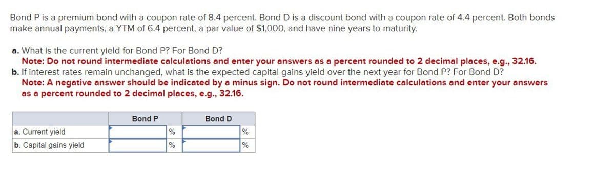 Bond P is a premium bond with a coupon rate of 8.4 percent. Bond D is a discount bond with a coupon rate of 4.4 percent. Both bonds
make annual payments, a YTM of 6.4 percent, a par value of $1,000, and have nine years to maturity.
a. What is the current yield for Bond P? For Bond D?
Note: Do not round intermediate calculations and enter your answers as a percent rounded to 2 decimal places, e.g., 32.16.
b. If interest rates remain unchanged, what is the expected capital gains yield over the next year for Bond P? For Bond D?
Note: A negative answer should be indicated by a minus sign. Do not round intermediate calculations and enter your answers
as a percent rounded to 2 decimal places, e.g., 32.16.
Bond P
Bond D
a. Current yield
%
%
b. Capital gains yield
%
%