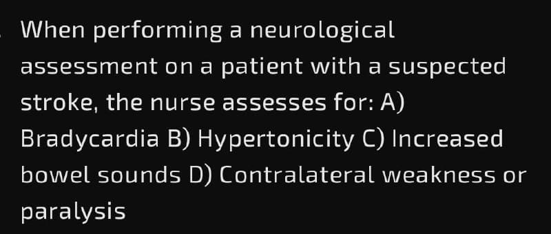 When performing a neurological
assessment on a patient with a suspected
stroke, the nurse assesses for: A)
Bradycardia B) Hypertonicity C) Increased
bowel sounds D) Contralateral weakness or
paralysis
