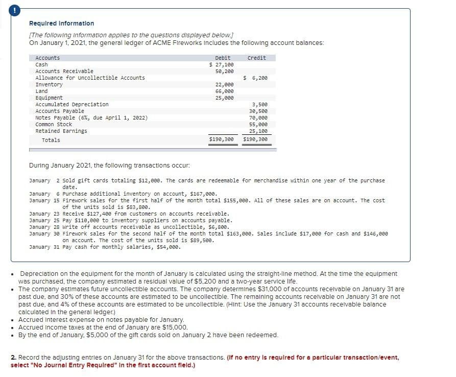 Required Information
[The following Information applies to the questions displayed below.]
On January 1, 2021, the general ledger of ACME Fireworks Includes the following account balances:
Accounts
Cash
Debit.
Credit
Accounts Receivable
Allowance for Uncollectible Accounts
$ 27,100
50,200
$ 6,200
Inventory
22,000
Land
66,000
Equipment
25,000
Accumulated Depreciation
3,500
Accounts Payable
30,500
Notes Payable (6%, due April 1, 2022)
70,000
Common Stock
55,000
Retained Earnings
25,100
Totals
$190,300
$190,300
During January 2021, the following transactions occur:
January 2 Sold gift cards totaling $12,000. The cards are redeemable for merchandise within one year of the purchase
date.
January 6 Purchase additional inventory on account, $167,000.
January 15 Firework sales for the first half of the month total $155,000. All of these sales are on account. The cost
of the units sold is $83,800.
January 23 Receive $127,400 from customers on accounts receivable.
January 25 Pay $110,000 to inventory suppliers on accounts payable.
January 28 write off accounts receivable as uncollectible, $6,800.
January 30 Firework sales for the second half of the month total $163,000. Sales include $17,000 for cash and $146,000
on account. The cost of the units sold is $89,500.
January 31 Pay cash for monthly salaries, $54,000.
Depreciation on the equipment for the month of January is calculated using the straight-line method. At the time the equipment
was purchased, the company estimated a residual value of $5,200 and a two-year service life.
■The company estimates future uncollectible accounts. The company determines $31,000 of accounts receivable on January 31 are
past due, and 30% of these accounts are estimated to be uncollectible. The remaining accounts receivable on January 31 are not
past due, and 4% of these accounts are estimated to be uncollectible. (Hint: Use the January 31 accounts receivable balance
calculated in the general ledger.)
• Accrued interest expense on notes payable for January.
• Accrued Income taxes at the end of January are $15,000.
By the end of January, $5,000 of the gift cards sold on January 2 have been redeemed.
2. Record the adjusting entries on January 31 for the above transactions. (If no entry is required for a particular transaction/event,
select "No Journal Entry Required" In the first account field.)