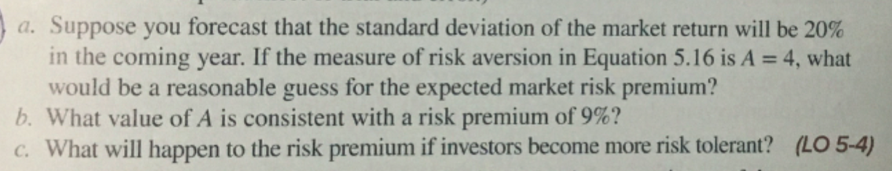 a. Suppose you forecast that the standard deviation of the market return will be 20%
in the coming year. If the measure of risk aversion in Equation 5.16 is A = 4, what
would be a reasonable guess for the expected market risk premium?
b. What value of A is consistent with a risk premium of 9%?
C. What will happen to the risk premium if investors become more risk tolerant? (LO 5-4)
