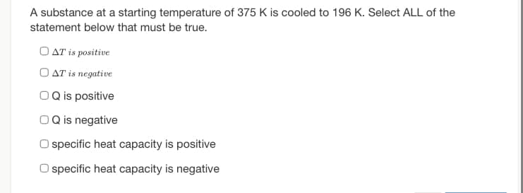 A substance at a starting temperature of 375 K is cooled to 196 K. Select ALL of the
statement below that must be true.
OAT is positive
OAT is negative
OQ is positive
O Q is negative
O specific heat capacity is positive
specific heat capacity is negative