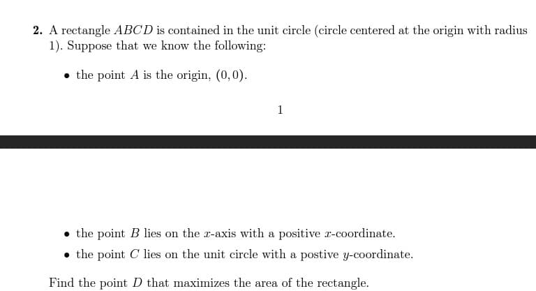 2. A rectangle ABCD is contained in the unit circle (circle centered at the origin with radius
1). Suppose that we know the following:
• the point A is the origin, (0,0).
1
• the point B lies on the x-axis with a positive x-coordinate.
• the point C' lies on the unit circle with a postive y-coordinate.
Find the point D that maximizes the area of the rectangle.