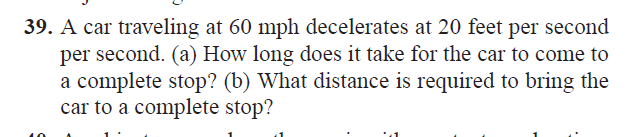 39. A car traveling at 60 mph decelerates at 20 feet per second
per second. (a) How long does it take for the car to come to
a complete stop? (b) What distance is required to bring the
car to a complete stop?