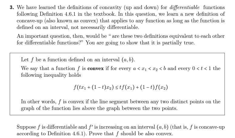 3. We have learned the definitions of concavity (up and down) for differentiable functions
following Definition 4.6.1 in the textbook. In this question, we learn a new definition of
concave-up (also known as convex) that applies to any function as long as the function is
defined on an interval, not necessarily differentiable.
An important question, then, would be " are these two definitions equivalent to each other
for differentiable functions?" You are going to show that it is partially true.
Let f be a function defined on an interval (a, b).
We say that a function f is convex if for every a < ₁ < x₂ < b and every 0 < t < 1 the
following inequality holds
f(tx₁ + (1 t)x₂) ≤tf(x₁) + (1 t)f (x₂)
In other words, f is convex if the line segment between any two distinct points on the
graph of the function lies above the graph between the two points.
Suppose f is differentiable and f' is increasing on an interval (a, b) (that is, f is concave-up
according to Definition 4.6.1). Prove that f should be also convex.