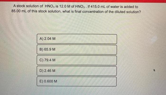 A stock solution of HNO, is 12.0 M of HNO3 . If 415.0 mL of water is added to
85.00 mL of this stock solution, what is final concentration of the diluted solution?
A) 2.04 M
B) 65.9 M
C) 79.4 M
D) 2.46 M
E) 0.600 M
