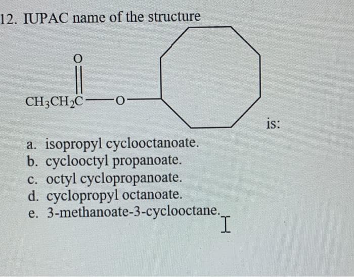 12. IUPAC name of the structure
CH3CH2C-0
is:
a. isopropyl cyclooctanoate.
b. cyclooctyl propanoate.
c. octyl cyclopropanoate.
d. cyclopropyl octanoate.
e. 3-methanoate-3-cyclooctane.
I.
