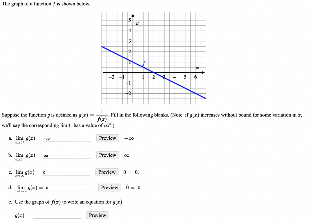 The graph of a function f is shown below.
1
f(x)
we'll say the corresponding limit "has a value of ∞".)
Suppose the function g is defined as g(x)
a. lim g(x) = -00
x→2+
b. lim g(x) = 00
x→2
c. lim g(x):
x →∞
d. lim g(x):
∞-←x
= 0
g(x) =
=
= 0
=
-2 -1
Preview
Preview
Preview
Preview
5
e. Use the graph of f(x) to write an equation for g(x).
3
2
Preview ∞
-1
-2
Fill in the following blanks. (Note: if g(x) increases without bound for some variation in x,
-∞
Y
0 = 0.
0 =
+
= 0.
5
x