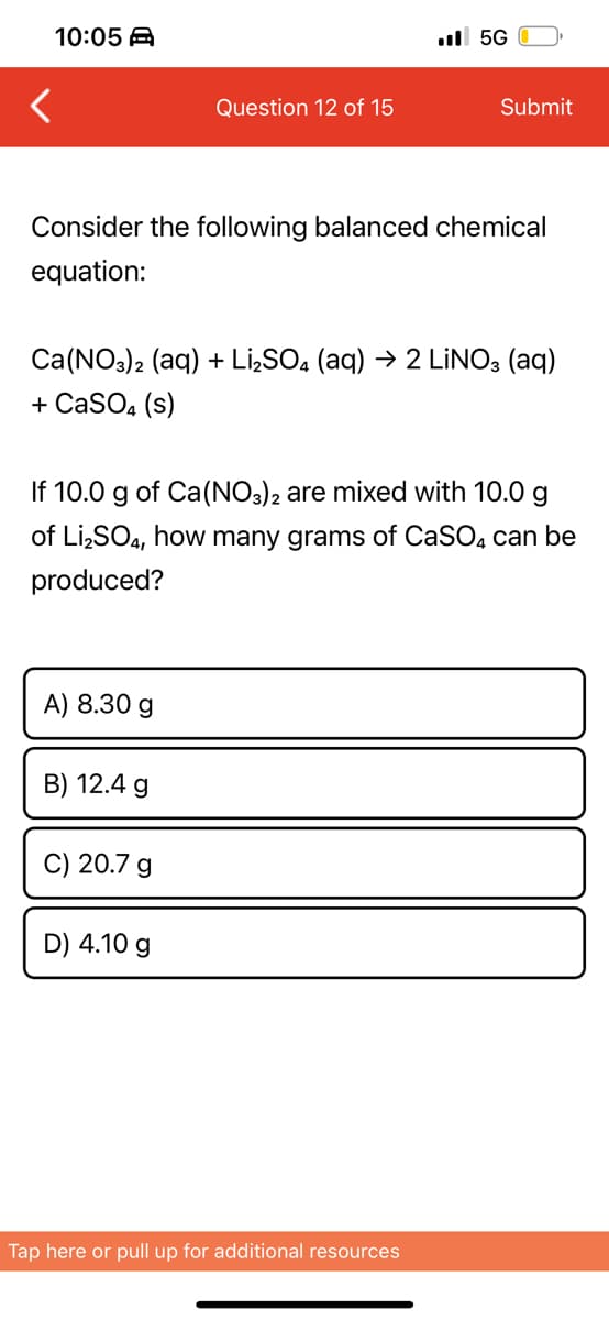 10:05 A
ull 5G
Question 12 of 15
Submit
Consider the following balanced chemical
equation:
Ca(NO3)2 (aq) + LİSO, (aq) → 2 LİNO; (aq)
+ CaSO, (s)
If 10.0 g of Ca(NO3)2 are mixed with 10.0 g
of Li,SO4, how many grams of CaSO, can be
produced?
A) 8.30 g
B) 12.4 g
C) 20.7 g
D) 4.10 g
Tap here or pull up for additional resources
