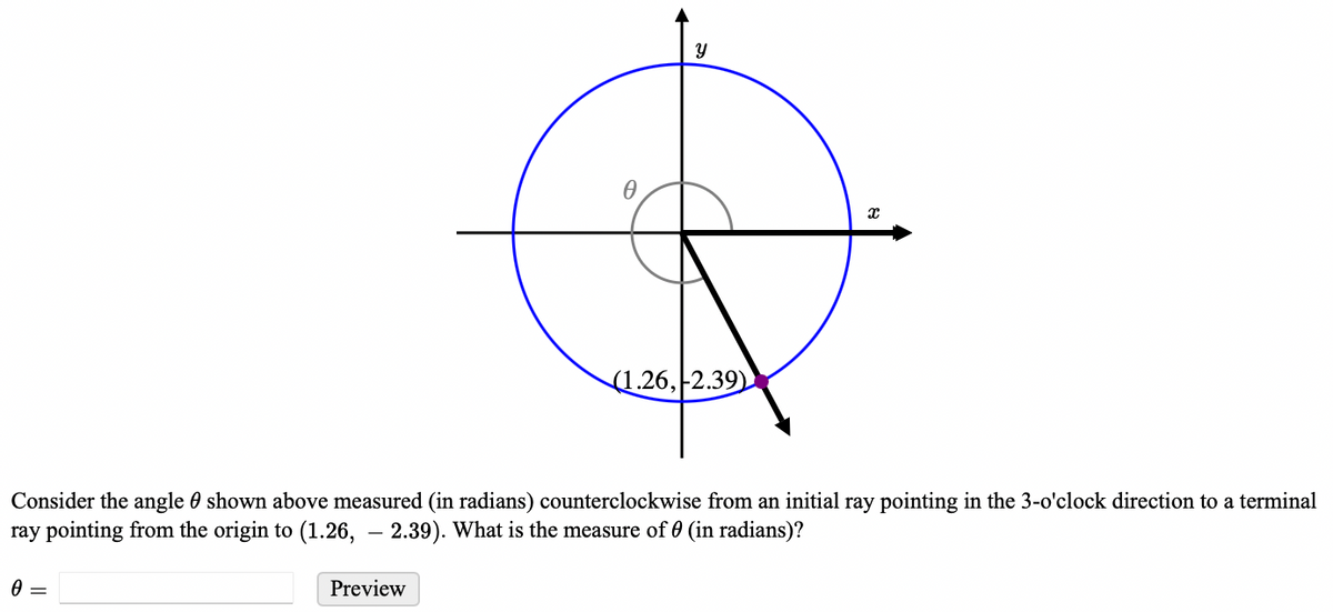 0
Y
Preview
(1.26, 2.39)
Consider the angle shown above measured (in radians) counterclockwise from an initial ray pointing in the 3-o'clock direction to a terminal
ray pointing from the origin to (1.26, -2.39). What is the measure of 0 (in radians)?
X