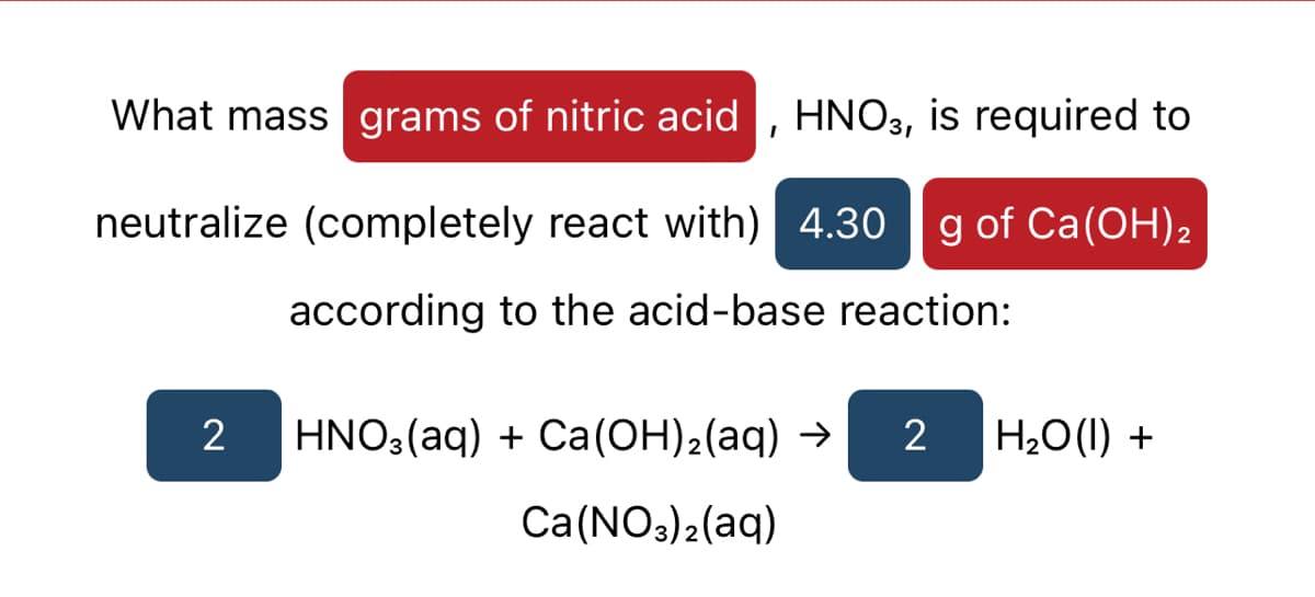 What mass grams of nitric acid , HNO3, is required to
neutralize (completely react with) 4.30
g of Ca(OH)2
according to the acid-base reaction:
2
HNO3(aq) + Ca(OH)2(aq) →
2
H20(1) +
Ca(NO3)2(aq)
