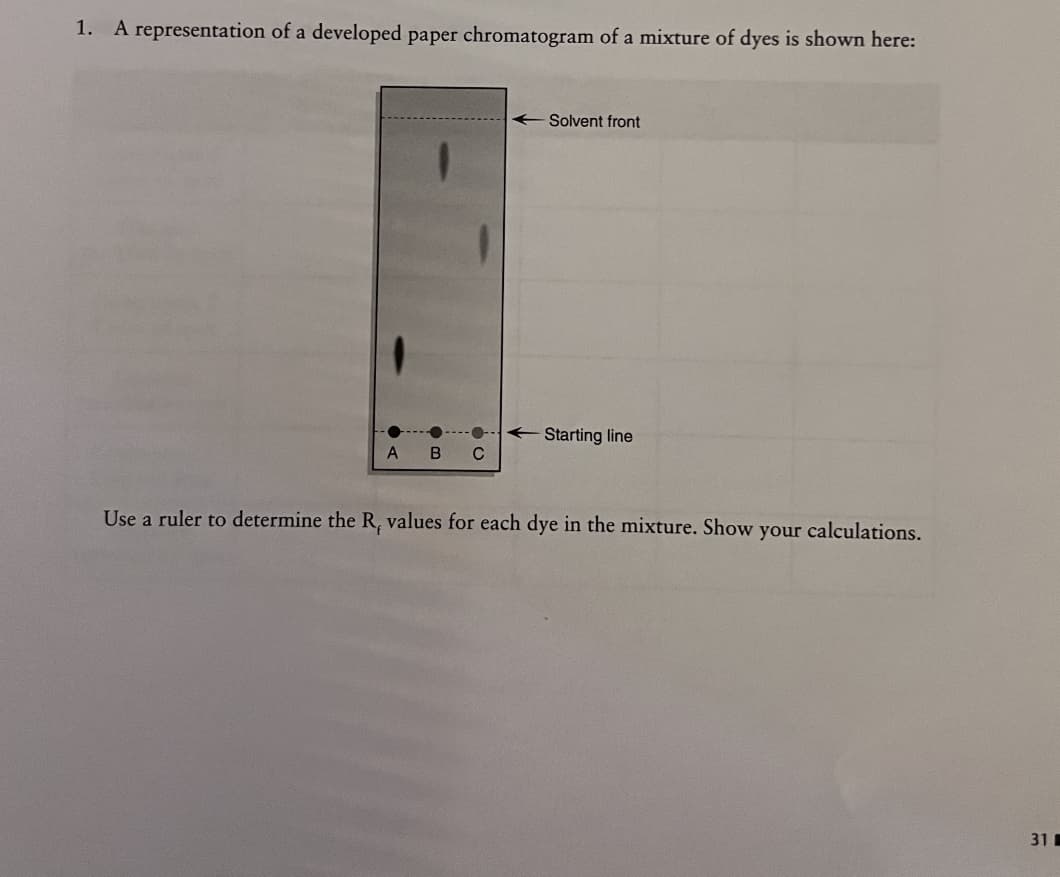 1. A representation of a developed paper chromatogram of a mixture of dyes is shown here:
A
B C
-Solvent front
Starting line
Use a ruler to determine the R, values for each dye in the mixture. Show your calculations.
31
