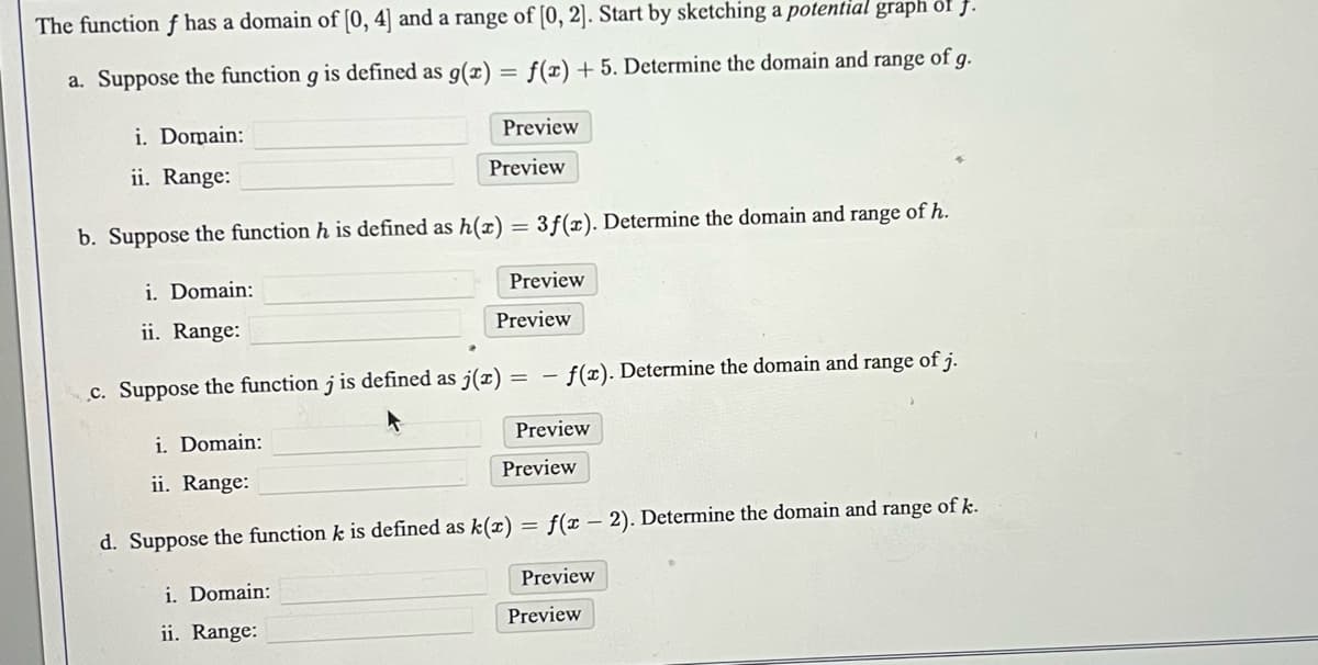 The function f has a domain of [0, 4] and a range of [0, 2]. Start by sketching a potential graph of f.
f(x) + 5. Determine the domain and range of
a. Suppose the function g is defined as g(x)
i. Domain:
ii. Range:
=
i. Domain:
ii. Range:
Preview
b. Suppose the function h is defined as h(x) = 3f(x). Determine the domain and range of h.
i. Domain:
ii. Range:
Preview
i. Domain:
ii. Range:
c. Suppose the function j is defined as j(x) = -f(x). Determine the domain and range of j.
Preview
Preview
d. Suppose the function k is defined as k(x)
Preview
Preview
=
f(x - 2). Determine the domain and range of k.
Preview
Preview