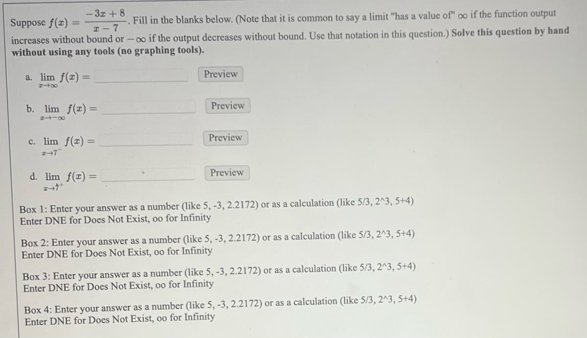 -3x+8
Suppose f(x)=
=
x-7
Fill in the blanks below. (Note that it is common to say a limit "has a value of" oo if the function output
increases without bound or -∞o if the output decreases without bound. Use that notation in this question.) Solve this question by hand
without using any tools (no graphing tools).
a. lim f(x) =
818
b. lim f(x) =
8118
c. lim f(x) =
2-7
d. lim f(x) =
I+
Preview
Preview
Preview
Preview
Box 1: Enter your answer as a number (like 5, -3, 2.2172) or as a calculation (like 5/3, 2^3, 5+4)
Enter DNE for Does Not Exist, oo for Infinity
Box 2: Enter your answer as a number (like 5, -3, 2.2172) or as a calculation (like 5/3, 2^3, 5+4)
Enter DNE for Does Not Exist, oo for Infinity
Box 3: Enter your answer as a number (like 5, -3, 2.2172) or as a calculation (like 5/3, 2^3, 5+4)
Enter DNE for Does Not Exist, oo for Infinity
Box 4: Enter your answer as a number (like 5, -3, 2.2172) or as a calculation (like 5/3, 2^3, 5+4)
Enter DNE for Does Not Exist, oo for Infinity