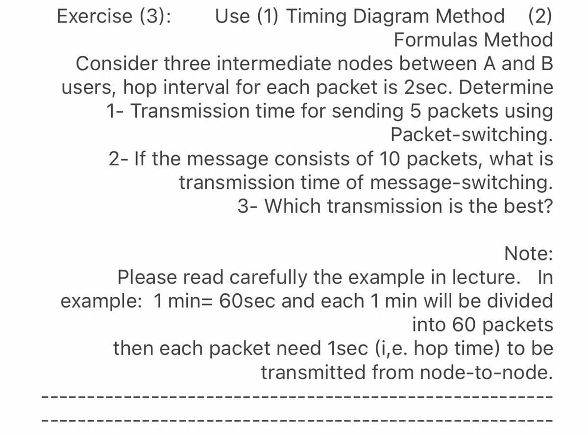 Exercise (3):
(2)
Use (1) Timing Diagram Method
Formulas Method
Consider three intermediate nodes between A and B
users, hop interval for each packet is 2sec. Determine
1- Transmission time for sending 5 packets using
Packet-switching.
2- If the message consists of 10 packets, what is
transmission time of message-switching.
3- Which transmission is the best?
Note:
Please read carefully the example in lecture. In
example: 1 min= 60sec and each 1 min will be divided
into 60 packets
then each packet need 1sec (i,e. hop time) to be
transmitted from node-to-node.
