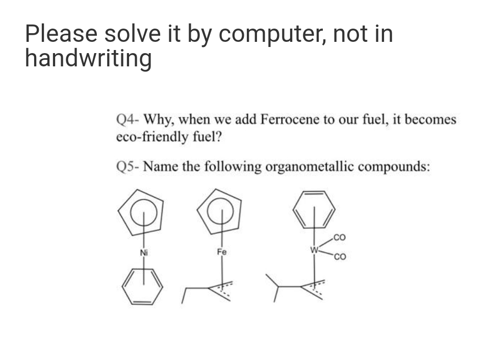 Please solve it by computer, not in
handwriting
Q4- Why, when we add Ferrocene to our fuel, it becomes
eco-friendly fuel?
Q5- Name the following organometallic compounds:
Ni
Fe

