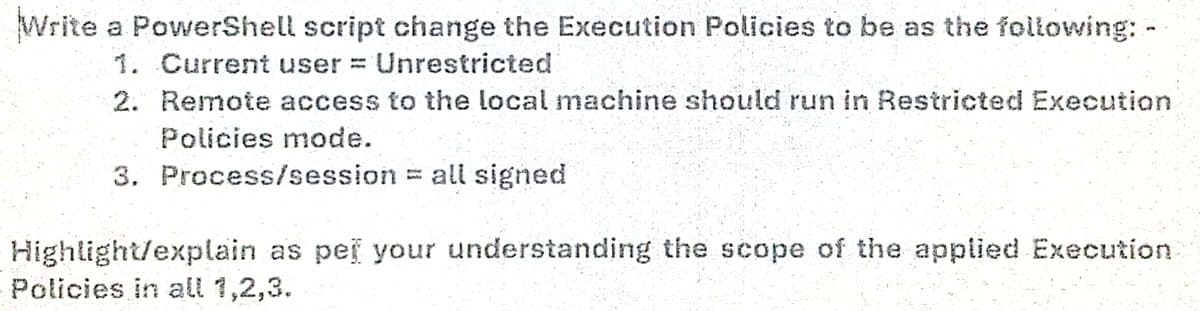 Write a PowerShell script change the Execution Policies to be as the following: -
1. Current user = Unrestricted
2. Remote access to the local machine should run in Restricted Execution
Policies mode.
3. Process/session = all signed
Highlight/explain as pei your understanding the scope of the applied Execution
Policies in all 1,2,3.

