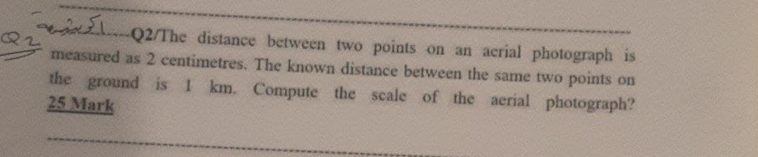 -Q2/The distance between two points on an acrial photograph is
measured as 2 centimetres. The known distance between the same two points on
the ground is 1 km. Compute the scale of the aerial photograph?
25 Mark
