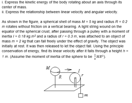 I. Express the kinetic energy of the body rotating about an axis through its
center of mass.
il. Express the relationship between linear velocity and angular velocity.
As shown in the figure, a spherical shell of mass M = 5 kg and radius R = 0.2
m rotates without friction on a vertical bearing. A light string wound on the
equator of the spherical crust, after passing through a pulley with a moment of
inertia / = 0.18 kg.m² and a radius of r= 0.3 m, was attached to an object of
mass m = 2 kg that can fall freely under the effect of gravity. The object was
initially at rest. It was then released to let the object fall. Using the principle
conservation of energy, find its linear velocity after it falls through a height h =
1 m. (Assume the moment of inertia of the sphere to be MR-).
M
