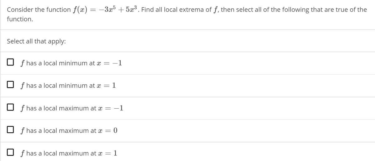 Consider the function f(x) = -3x + 5x. Find all local extrema of f, then select all of the following that are true of the
function.
Select all that apply:
O f has a local minimum at x = -1
f has a local minimum at x = 1
O f has a local maximum at x = -1
O f has a local maximum at x = 0
O f has a local maximum at x = 1
