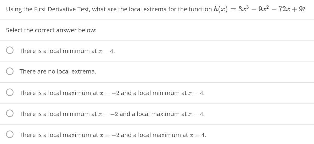 Using the First Derivative Test, what are the local extrema for the function h(x)
3x3 .
9x2 –
72x + 9?
%3D
Select the correct answer below:
There is a local minimum at a = 4.
There are no local extrema.
There is a local maximum at x = -2 and a local minimum at x = 4.
There is a local minimum at x = -2 and a local maximum at x = 4.
There is a local maximum at x =
-2 and a local maximum at a = 4.
